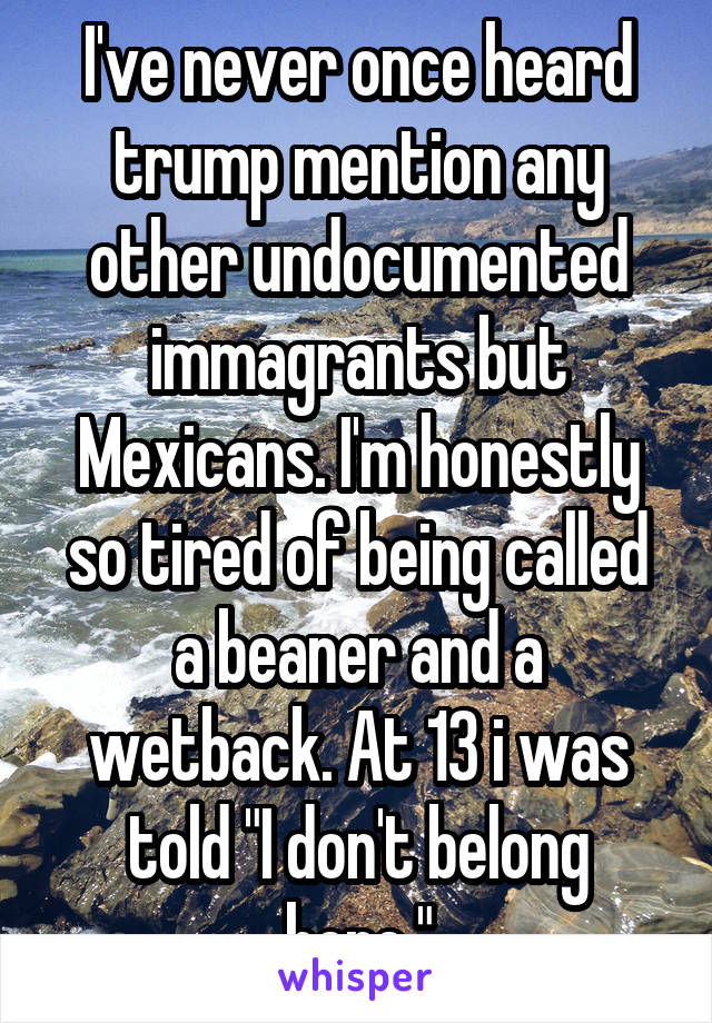 I've never once heard trump mention any other undocumented immagrants but Mexicans. I'm honestly so tired of being called a beaner and a wetback. At 13 i was told "I don't belong here."