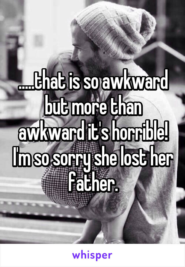 .....that is so awkward but more than awkward it's horrible! I'm so sorry she lost her father.