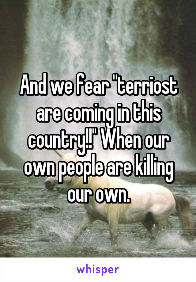 And we fear "terriost are coming in this country!!" When our own people are killing our own.