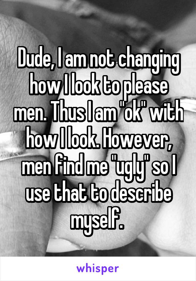 Dude, I am not changing how I look to please men. Thus I am "ok" with how I look. However, men find me "ugly" so I use that to describe myself. 