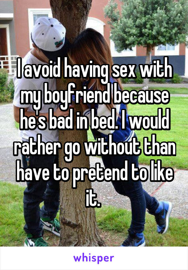 I avoid having sex with my boyfriend because he's bad in bed. I would rather go without than have to pretend to like it. 