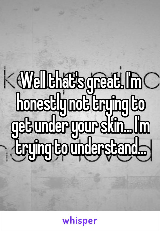 Well that's great. I'm honestly not trying to get under your skin... I'm trying to understand...