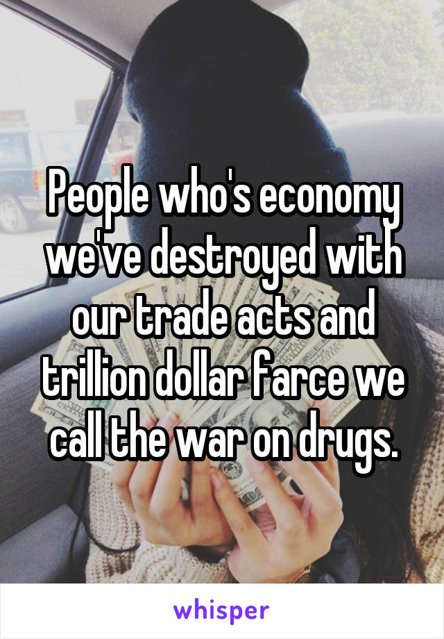 People who's economy we've destroyed with our trade acts and trillion dollar farce we call the war on drugs.