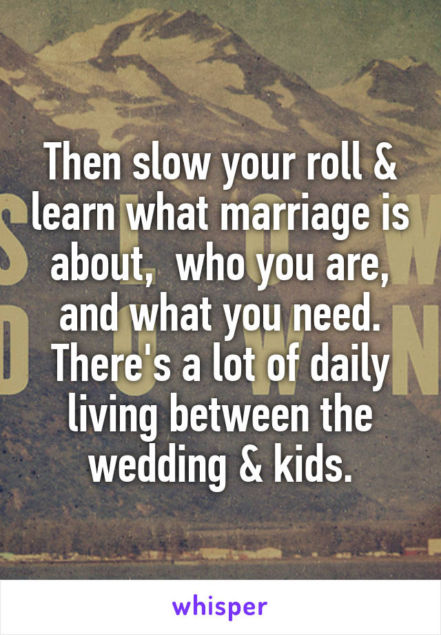 Then slow your roll & learn what marriage is about,  who you are, and what you need.
There's a lot of daily living between the wedding & kids.