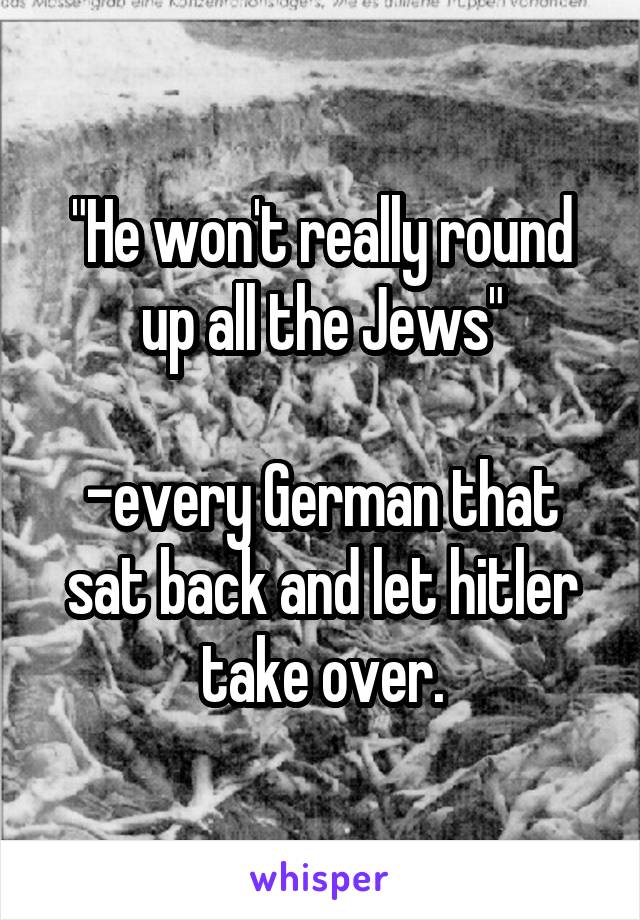 "He won't really round up all the Jews"

-every German that sat back and let hitler take over.