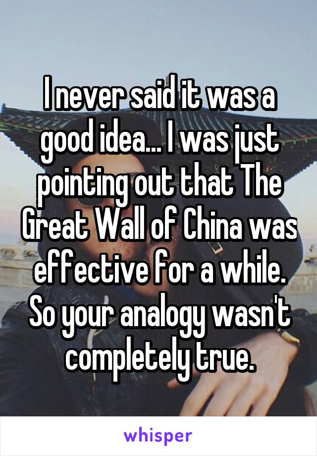 I never said it was a good idea... I was just pointing out that The Great Wall of China was effective for a while. So your analogy wasn't completely true.