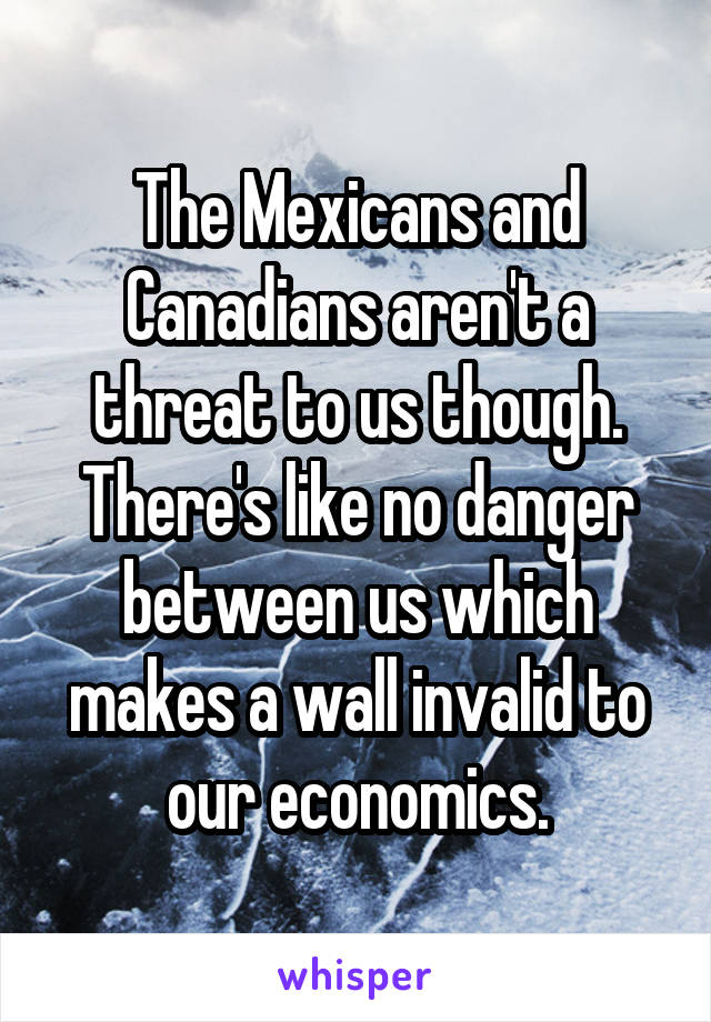 The Mexicans and Canadians aren't a threat to us though. There's like no danger between us which makes a wall invalid to our economics.