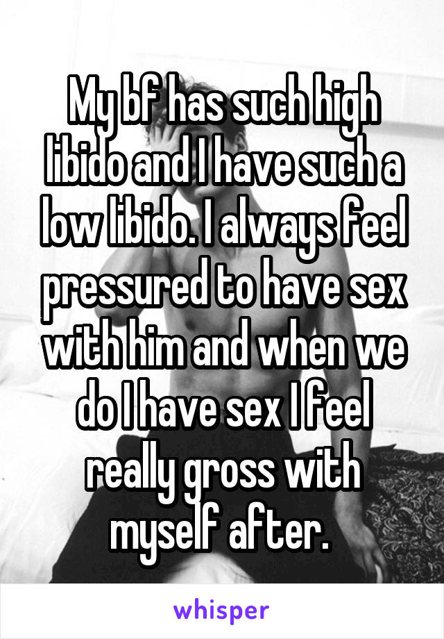 My bf has such high libido and I have such a low libido. I always feel pressured to have sex with him and when we do I have sex I feel really gross with myself after. 