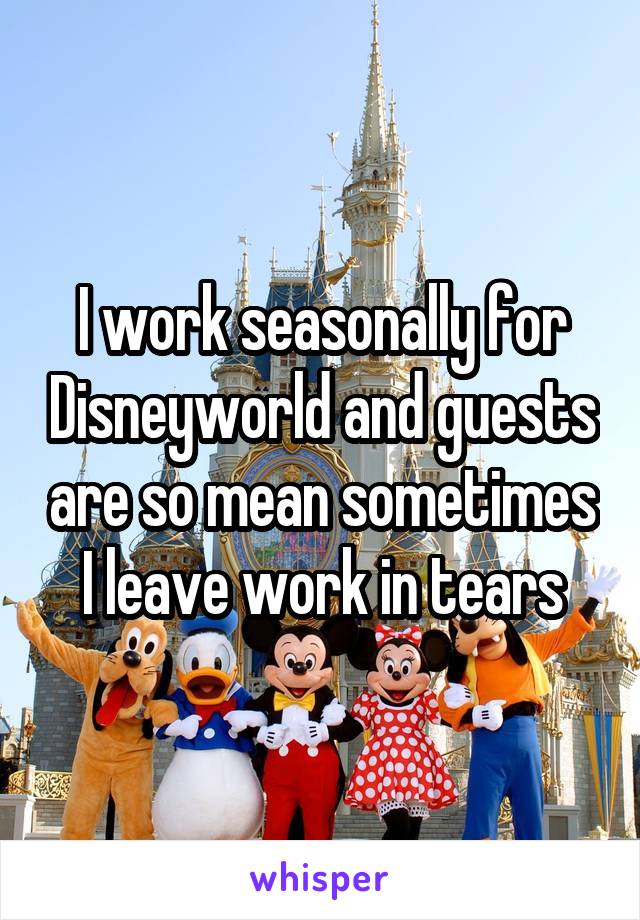 I work seasonally for Disneyworld and guests are so mean sometimes I leave work in tears