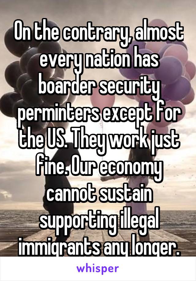 On the contrary, almost every nation has boarder security perminters except for the US. They work just fine. Our economy cannot sustain supporting illegal immigrants any longer.