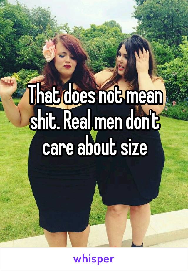 That does not mean shit. Real men don't care about size
