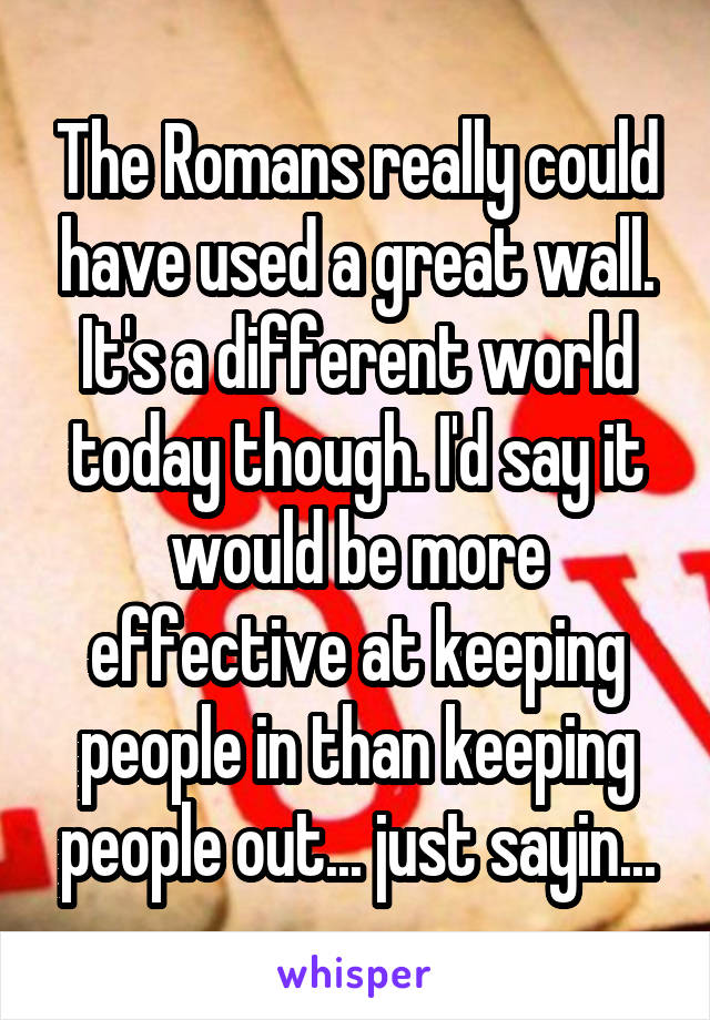 The Romans really could have used a great wall. It's a different world today though. I'd say it would be more effective at keeping people in than keeping people out... just sayin...