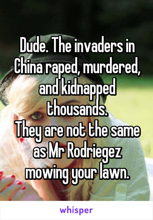 Dude. The invaders in China raped, murdered, and kidnapped thousands.
They are not the same as Mr Rodriegez mowing your lawn.