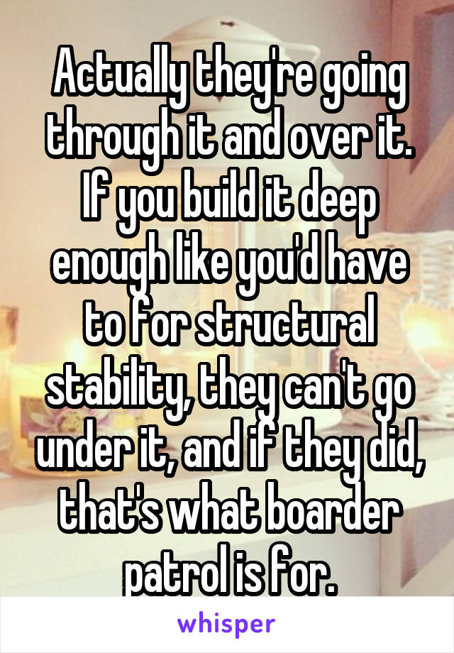 Actually they're going through it and over it. If you build it deep enough like you'd have to for structural stability, they can't go under it, and if they did, that's what boarder patrol is for.