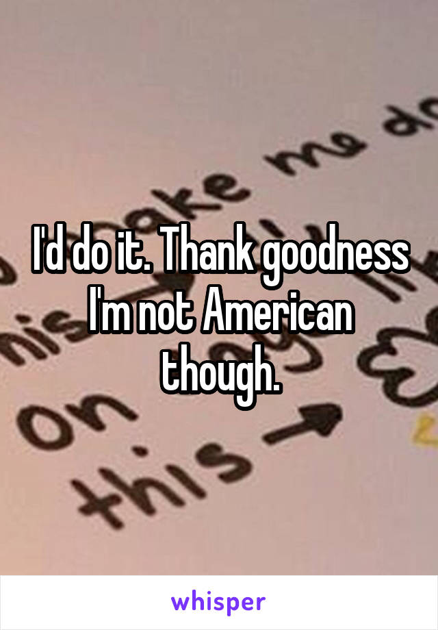 I'd do it. Thank goodness I'm not American though.