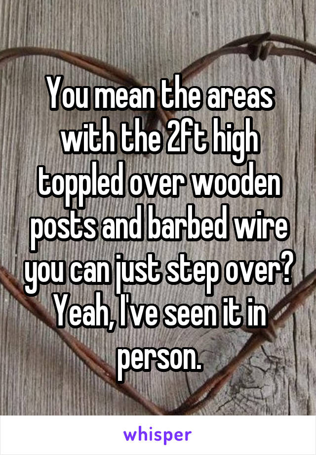 You mean the areas with the 2ft high toppled over wooden posts and barbed wire you can just step over? Yeah, I've seen it in person.