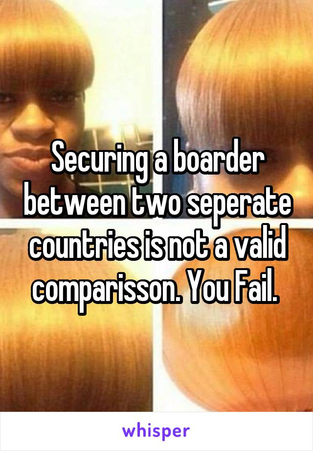 Securing a boarder between two seperate countries is not a valid comparisson. You Fail. 