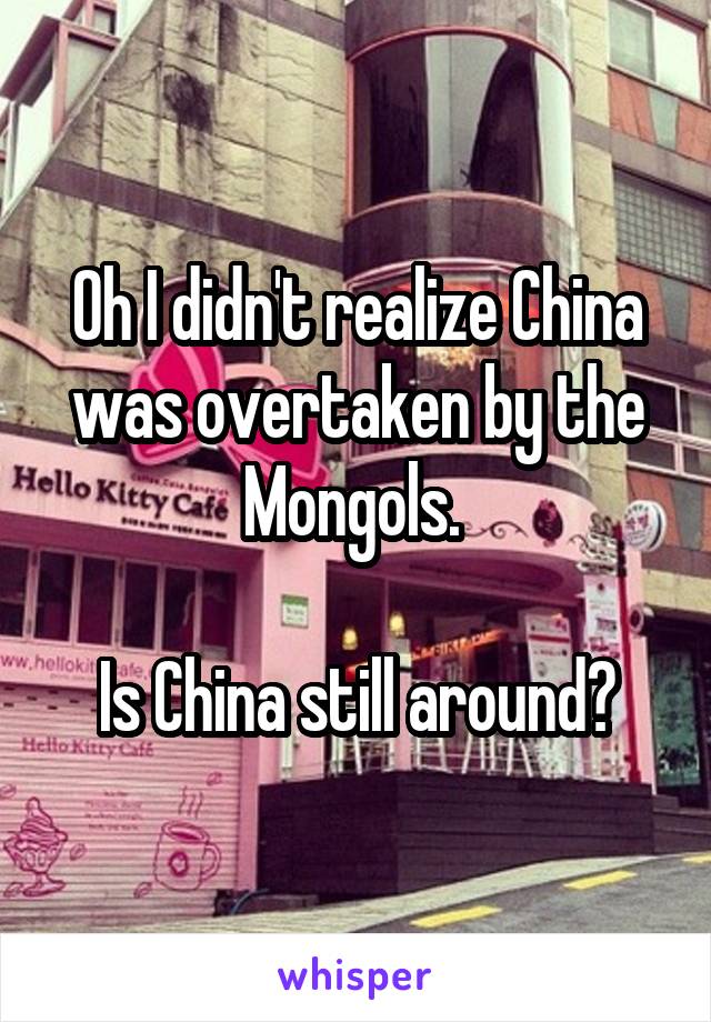 Oh I didn't realize China was overtaken by the Mongols. 

Is China still around?