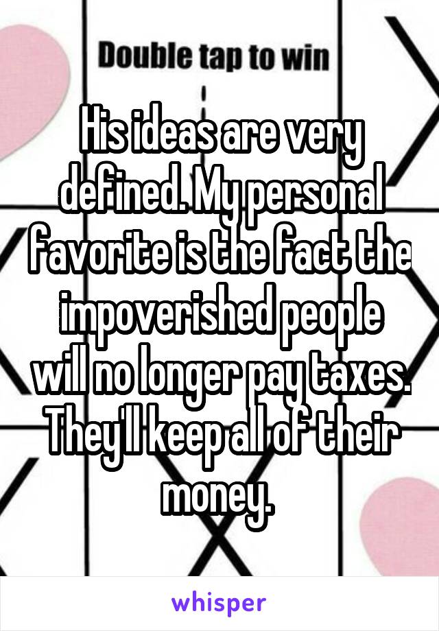 His ideas are very defined. My personal favorite is the fact the impoverished people will no longer pay taxes. They'll keep all of their money. 