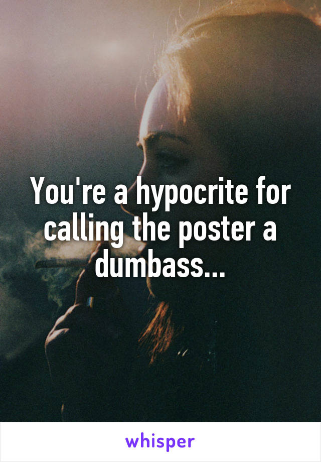 You're a hypocrite for calling the poster a dumbass...