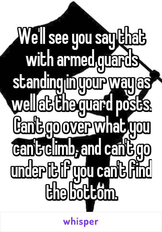 We'll see you say that with armed guards standing in your way as well at the guard posts. Can't go over what you can't climb, and can't go under it if you can't find the bottom.