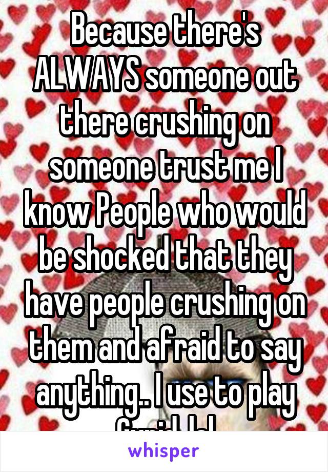 Because there's ALWAYS someone out there crushing on someone trust me I know People who would be shocked that they have people crushing on them and afraid to say anything.. I use to play Cupid..lol