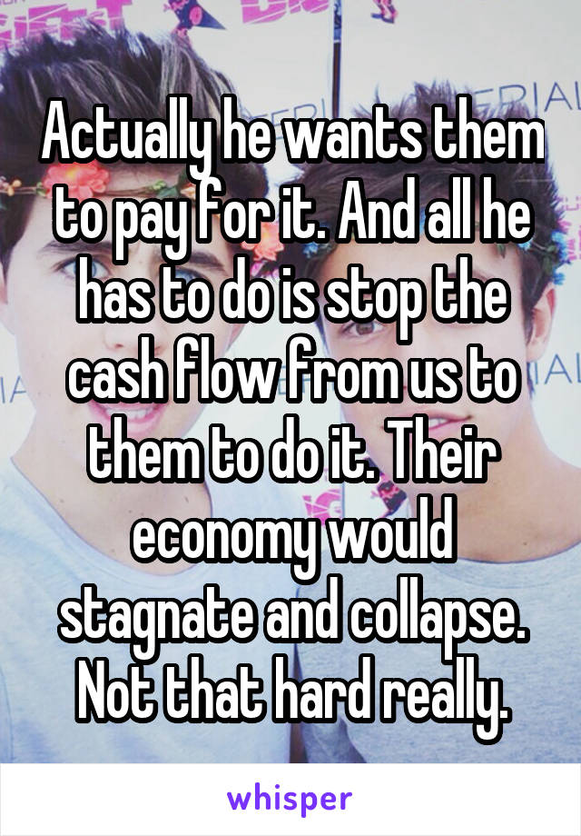 Actually he wants them to pay for it. And all he has to do is stop the cash flow from us to them to do it. Their economy would stagnate and collapse. Not that hard really.