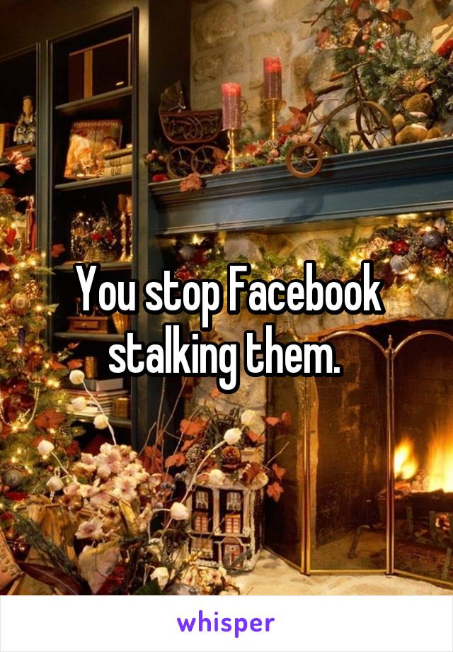 You stop Facebook stalking them. 