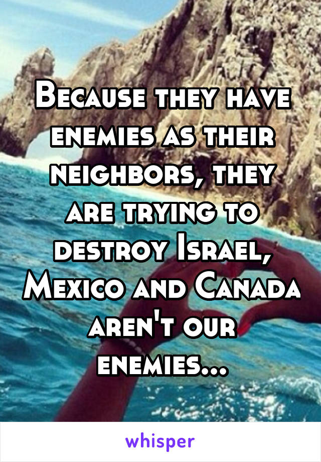 Because they have enemies as their neighbors, they are trying to destroy Israel, Mexico and Canada aren't our enemies...