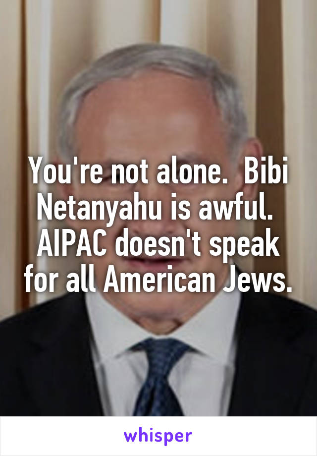 You're not alone.  Bibi Netanyahu is awful.  AIPAC doesn't speak for all American Jews.