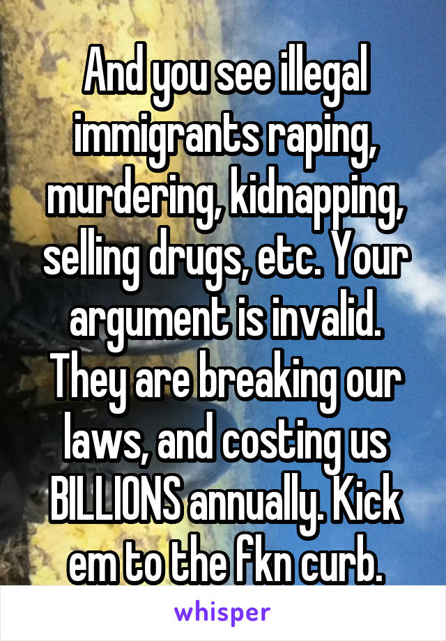 And you see illegal immigrants raping, murdering, kidnapping, selling drugs, etc. Your argument is invalid. They are breaking our laws, and costing us BILLIONS annually. Kick em to the fkn curb.