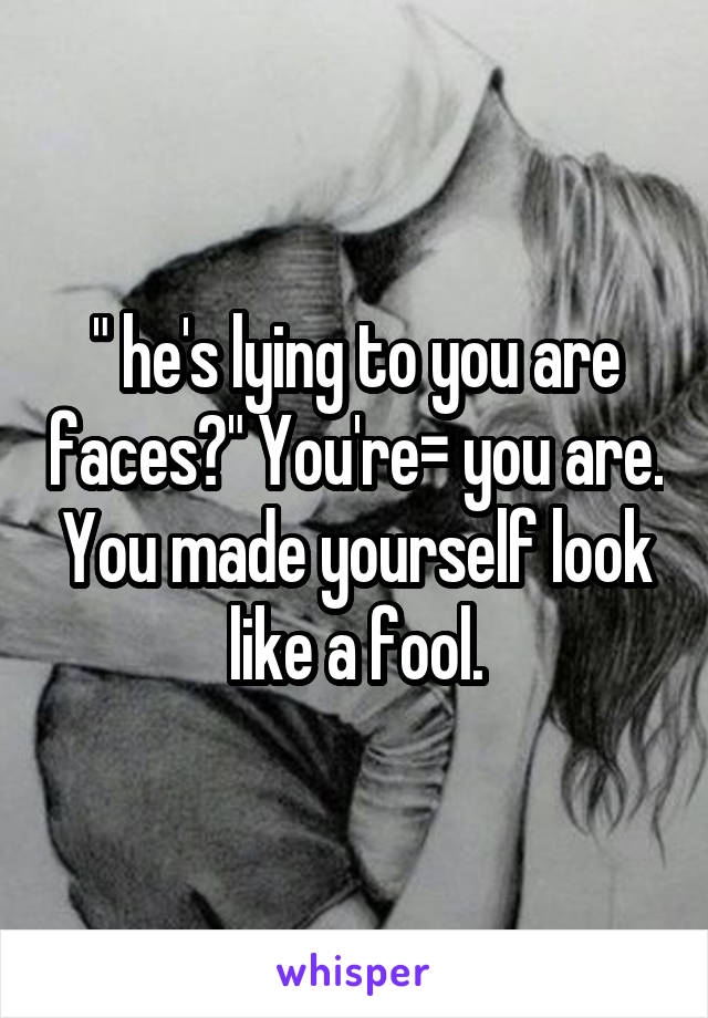 " he's lying to you are faces?" You're= you are. You made yourself look like a fool.