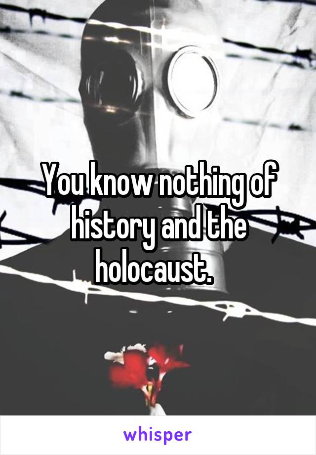 You know nothing of history and the holocaust.  