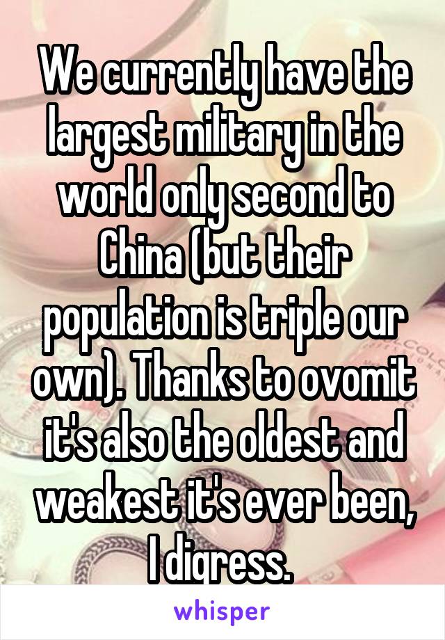 We currently have the largest military in the world only second to China (but their population is triple our own). Thanks to ovomit it's also the oldest and weakest it's ever been, I digress. 