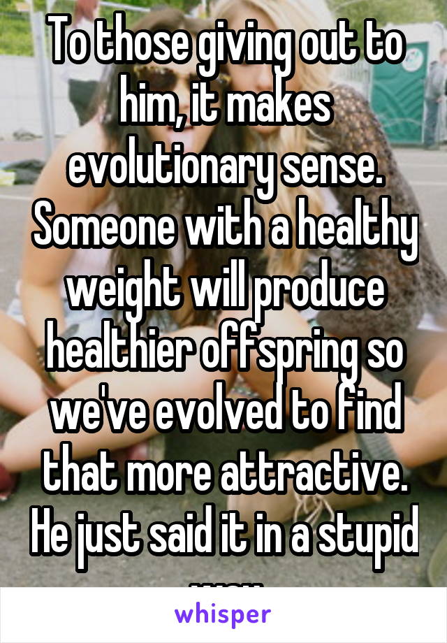 To those giving out to him, it makes evolutionary sense. Someone with a healthy weight will produce healthier offspring so we've evolved to find that more attractive. He just said it in a stupid way