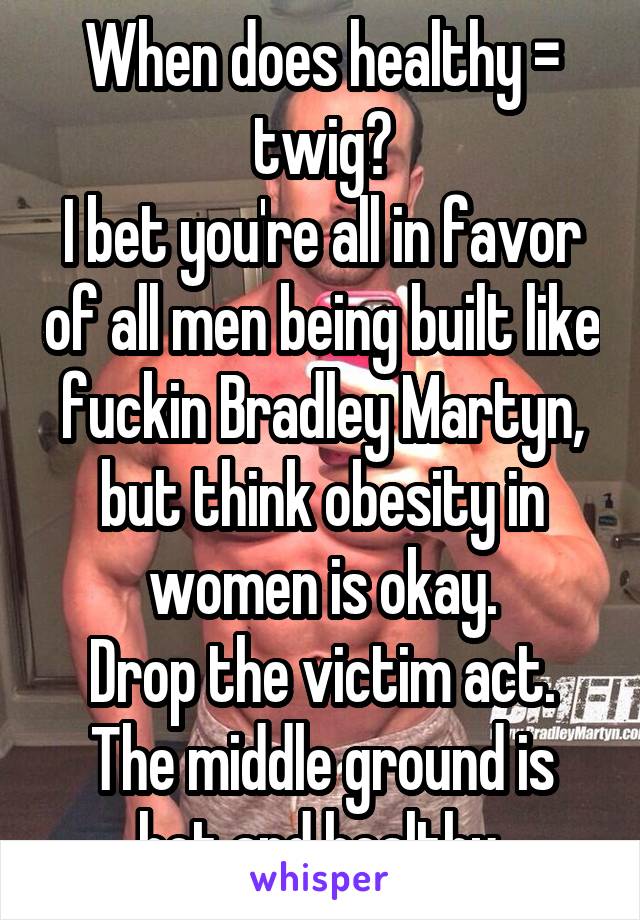 When does healthy = twig?
I bet you're all in favor of all men being built like fuckin Bradley Martyn, but think obesity in women is okay.
Drop the victim act.
The middle ground is hot and healthy.