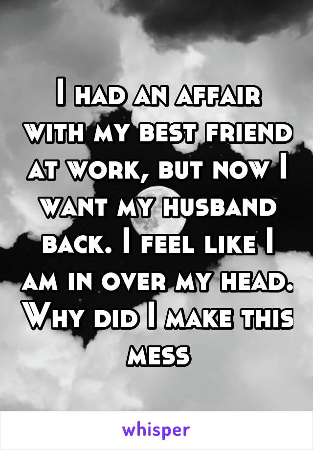 I had an affair with my best friend at work, but now I want my husband back. I feel like I am in over my head. Why did I make this mess