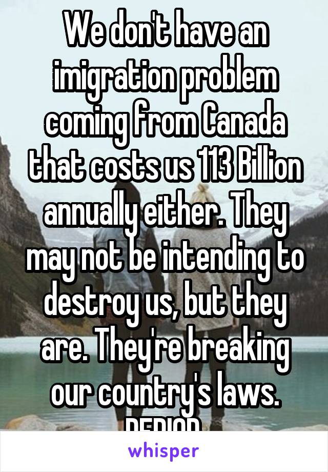 We don't have an imigration problem coming from Canada that costs us 113 Billion annually either. They may not be intending to destroy us, but they are. They're breaking our country's laws. PERIOD.