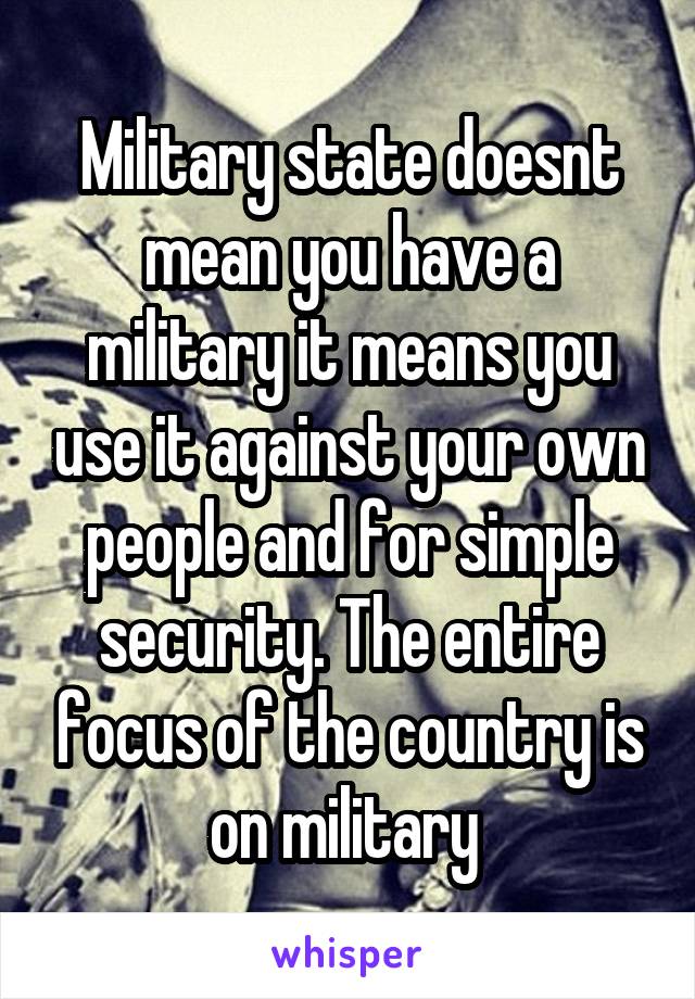 Military state doesnt mean you have a military it means you use it against your own people and for simple security. The entire focus of the country is on military 