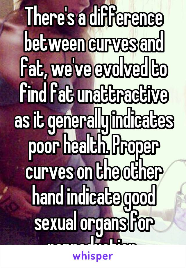 There's a difference between curves and fat, we've evolved to find fat unattractive as it generally indicates poor health. Proper curves on the other hand indicate good sexual organs for reproduction 