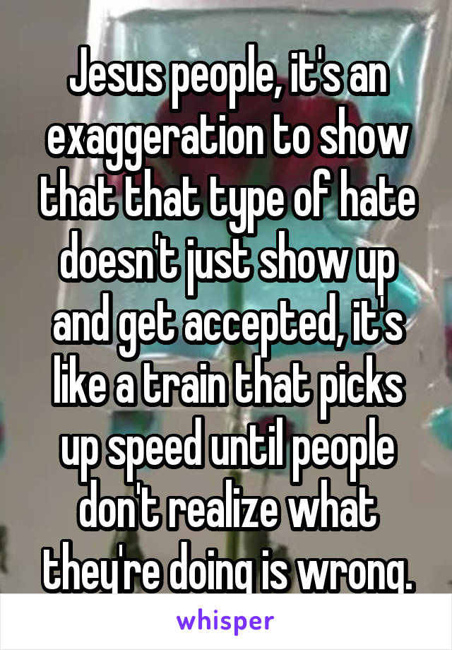 Jesus people, it's an exaggeration to show that that type of hate doesn't just show up and get accepted, it's like a train that picks up speed until people don't realize what they're doing is wrong.