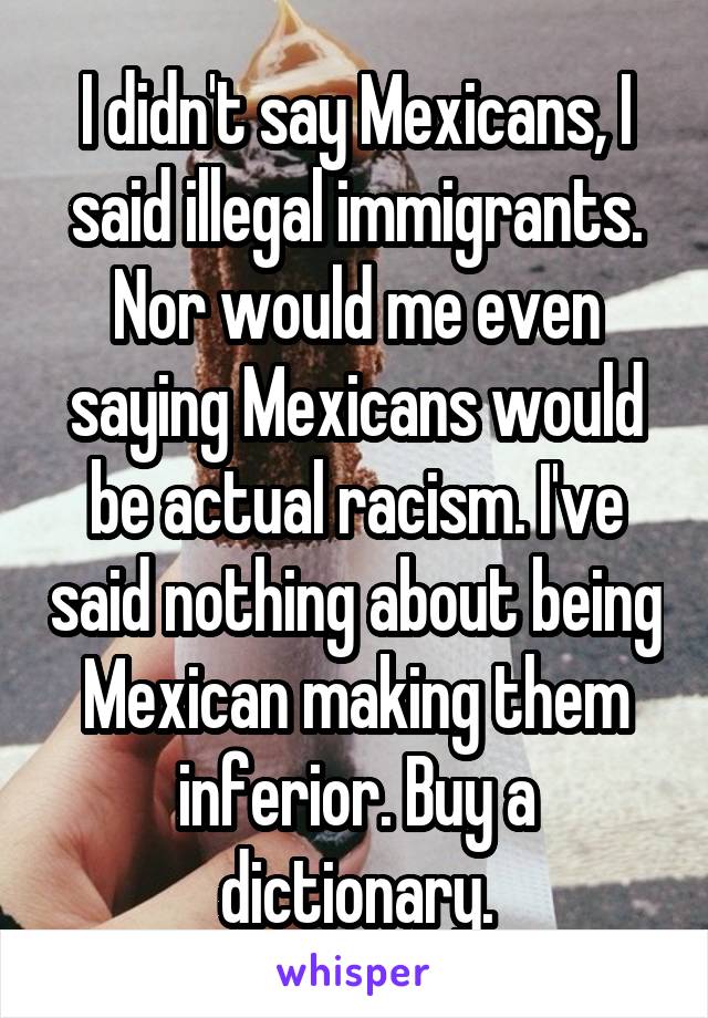 I didn't say Mexicans, I said illegal immigrants. Nor would me even saying Mexicans would be actual racism. I've said nothing about being Mexican making them inferior. Buy a dictionary.