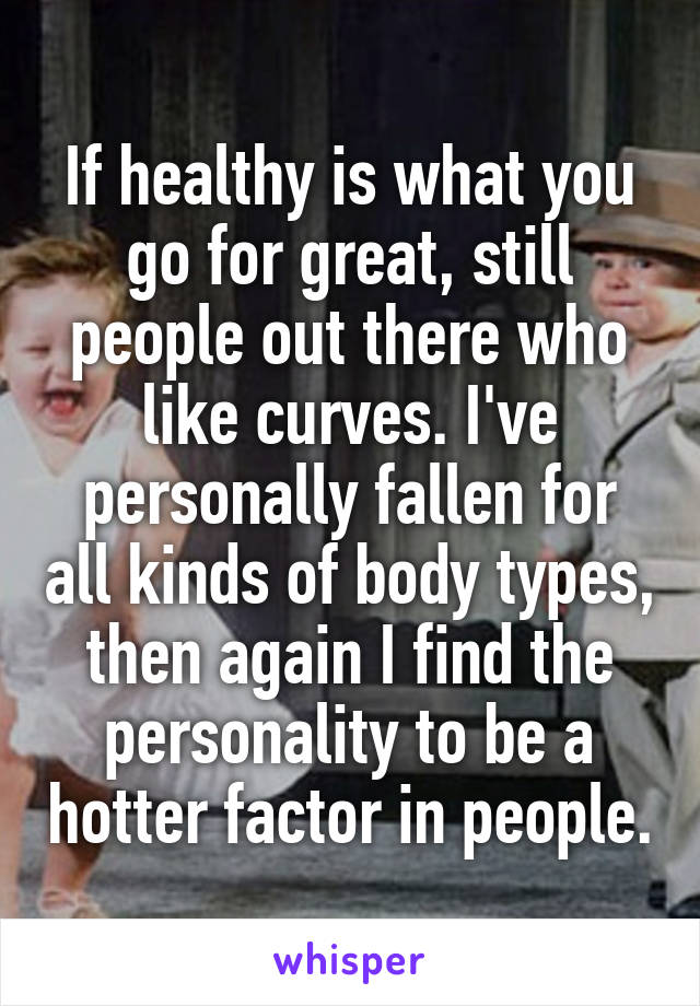 If healthy is what you go for great, still people out there who like curves. I've personally fallen for all kinds of body types, then again I find the personality to be a hotter factor in people.