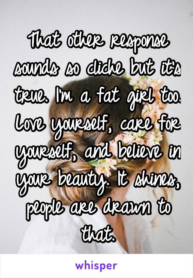 That other response sounds so cliche but it's true. I'm a fat girl too. Love yourself, care for yourself, and believe in your beauty. It shines, people are drawn to that.