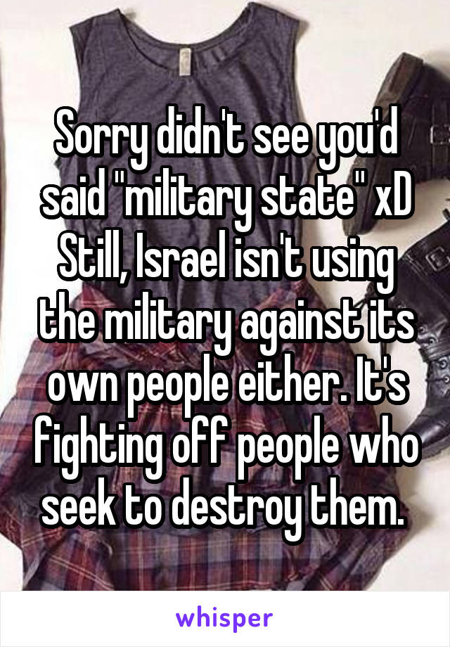 Sorry didn't see you'd said "military state" xD
Still, Israel isn't using the military against its own people either. It's fighting off people who seek to destroy them. 