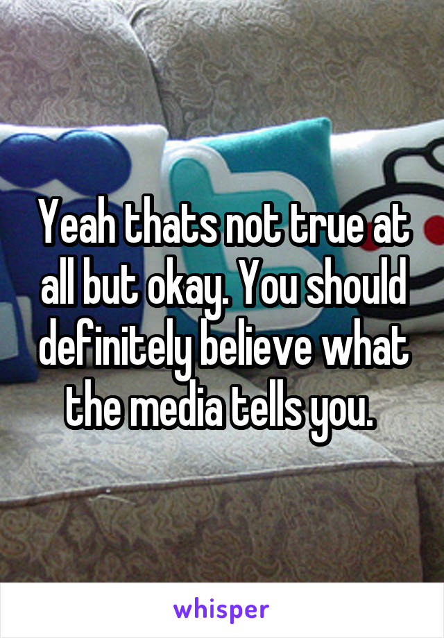 Yeah thats not true at all but okay. You should definitely believe what the media tells you. 