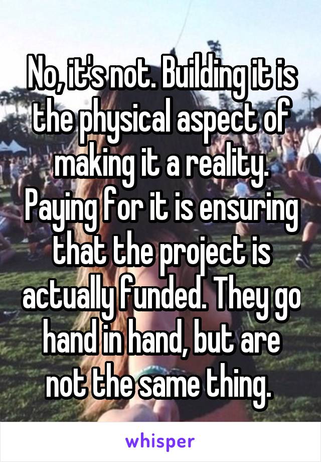 No, it's not. Building it is the physical aspect of making it a reality. Paying for it is ensuring that the project is actually funded. They go hand in hand, but are not the same thing. 