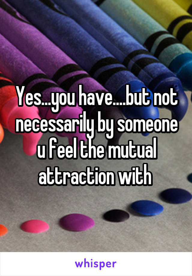 Yes...you have....but not necessarily by someone u feel the mutual attraction with 
