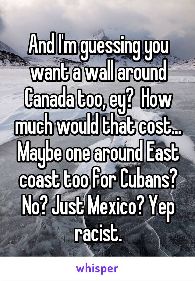 And I'm guessing you want a wall around Canada too, ey?  How much would that cost... Maybe one around East coast too for Cubans? No? Just Mexico? Yep racist.