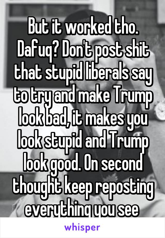 But it worked tho. Dafuq? Don't post shit that stupid liberals say to try and make Trump look bad, it makes you look stupid and Trump look good. On second thought keep reposting everything you see 